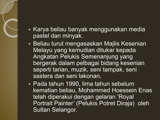  Karya beliau banyak menggunakan media
pastel dan minyak.
 Beliau turut mengasaskan Majlis Kesenian
Melayu yang kemudian ditukar kepada
Angkatan Pelukis Semenanjung yang
bergerak dalam pelbagai bidang kesenian
seperti tarian, muzik, seni tampak, seni
sastera dan seni lakonan.
 Pada tahun 1990, lima tahun sebelum
kematian beliau, Mohammed Hoessein Enas
telah diperakui dengan gelaran ‘Royal
Portrait Painter’ (Pelukis Potret Diraja) oleh
Sultan Selangor.
 
