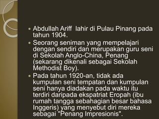  Abdullah Ariff lahir di Pulau Pinang pada
tahun 1904.
 Seorang seniman yang mempelajari
dengan sendiri dan merupakan guru seni
di Sekolah Anglo-China, Penang
(sekarang dikenali sebagai Sekolah
Methodist Boy).
 Pada tahun 1920-an, tidak ada
kumpulan seni tempatan dan kumpulan
seni hanya diadakan pada waktu itu
terdiri daripada ekspatriat Eropah (ibu
rumah tangga sebahagian besar bahasa
Inggeris) yang menyebut diri mereka
sebagai "Penang Impresionis".
 