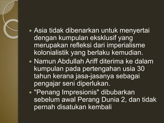  Asia tidak dibenarkan untuk menyertai
dengan kumpulan eksklusif yang
merupakan refleksi dari imperialisme
kolonialistik yang berlaku kemudian.
 Namun Abdullah Ariff diterima ke dalam
kumpulan pada pertengahan usia 30
tahun kerana jasa-jasanya sebagai
pengajar seni diperlukan.
 "Penang Impresionis" dibubarkan
sebelum awal Perang Dunia 2, dan tidak
pernah disatukan kembali
 