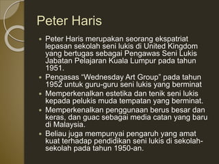 Peter Haris
 Peter Haris merupakan seorang ekspatriat
lepasan sekolah seni lukis di United Kingdom
yang bertugas sebagai Pengawas Seni Lukis
Jabatan Pelajaran Kuala Lumpur pada tahun
1951.
 Pengasas “Wednesday Art Group” pada tahun
1952 untuk guru-guru seni lukis yang berminat
 Memperkenalkan estetika dan tenik seni lukis
kepada pelukis muda tempatan yang berminat.
 Memperkenalkan penggunaan berus besar dan
keras, dan guac sebagai media catan yang baru
di Malaysia.
 Beliau juga mempunyai pengaruh yang amat
kuat terhadap pendidikan seni lukis di sekolah-
sekolah pada tahun 1950-an.
 