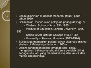  Beliau dilahirkan di Bandar Maharani (Muar) pada
tahun 1929.
 Beliau telah meneruskan pelajaran peringkat tinggi di
- Chelsea School of Art (1951-1955),
- Institute of Education, London University (1955-
1956)
- School of Art Institute Chicago (1963-1964)
- University of Hawaai, Honolulu (1973-1974)
 Beliau juga merupakan pelopor aliran ekspressionisme
abstrak di Malaysia pada tahun 1960-an.
 Dalam pandangan beliau terhadap seni, beliau
mengatakan bahawa sesebuah karya perlulah dilihat
sebagai sesuatu yang memiliki kewujudan, mistik dan
makna tersendirinya.
 