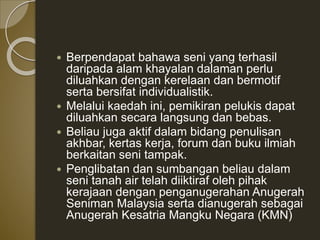  Berpendapat bahawa seni yang terhasil
daripada alam khayalan dalaman perlu
diluahkan dengan kerelaan dan bermotif
serta bersifat individualistik.
 Melalui kaedah ini, pemikiran pelukis dapat
diluahkan secara langsung dan bebas.
 Beliau juga aktif dalam bidang penulisan
akhbar, kertas kerja, forum dan buku ilmiah
berkaitan seni tampak.
 Penglibatan dan sumbangan beliau dalam
seni tanah air telah diiktiraf oleh pihak
kerajaan dengan penganugerahan Anugerah
Seniman Malaysia serta dianugerah sebagai
Anugerah Kesatria Mangku Negara (KMN)
 