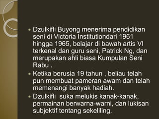  Dzulkifli Buyong menerima pendidikan
seni di Victoria Institutiondari 1961
hingga 1965, belajar di bawah artis VI
terkenal dan guru seni, Patrick Ng, dan
merupakan ahli biasa Kumpulan Seni
Rabu .
 Ketika berusia 19 tahun , beliau telah
pun membuat pameran awam dan telah
memenangi banyak hadiah.
 Dzulkifli suka melukis kanak-kanak,
permainan berwarna-warni, dan lukisan
subjektif tentang sekeliling.
 