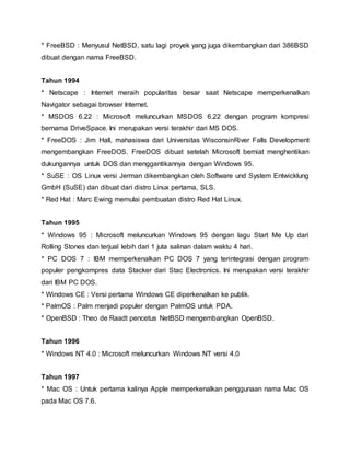 * FreeBSD : Menyusul NetBSD, satu lagi proyek yang juga dikembangkan dari 386BSD
dibuat dengan nama FreeBSD.
Tahun 1994
* Netscape : Internet meraih popularitas besar saat Netscape memperkenalkan
Navigator sebagai browser Internet.
* MSDOS 6.22 : Microsoft meluncurkan MSDOS 6.22 dengan program kompresi
bernama DriveSpace. Ini merupakan versi terakhir dari MS DOS.
* FreeDOS : Jim Hall, mahasiswa dari Universitas WisconsinRiver Falls Development
mengembangkan FreeDOS. FreeDOS dibuat setelah Microsoft berniat menghentikan
dukungannya untuk DOS dan menggantikannya dengan Windows 95.
* SuSE : OS Linux versi Jerman dikembangkan oleh Software und System Entwicklung
GmbH (SuSE) dan dibuat dari distro Linux pertama, SLS.
* Red Hat : Marc Ewing memulai pembuatan distro Red Hat Linux.
Tahun 1995
* Windows 95 : Microsoft meluncurkan Windows 95 dengan lagu Start Me Up dari
Rolling Stones dan terjual lebih dari 1 juta salinan dalam waktu 4 hari.
* PC DOS 7 : IBM memperkenalkan PC DOS 7 yang terintegrasi dengan program
populer pengkompres data Stacker dari Stac Electronics. Ini merupakan versi terakhir
dari IBM PC DOS.
* Windows CE : Versi pertama Windows CE diperkenalkan ke publik.
* PalmOS : Palm menjadi populer dengan PalmOS untuk PDA.
* OpenBSD : Theo de Raadt pencetus NetBSD mengembangkan OpenBSD.
Tahun 1996
* Windows NT 4.0 : Microsoft meluncurkan Windows NT versi 4.0
Tahun 1997
* Mac OS : Untuk pertama kalinya Apple memperkenalkan penggunaan nama Mac OS
pada Mac OS 7.6.
 