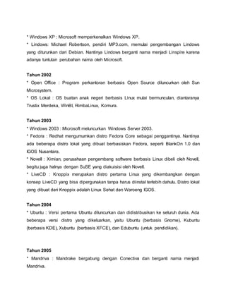 * Windows XP : Microsoft memperkenalkan Windows XP.
* Lindows: Michael Robertson, pendiri MP3.com, memulai pengembangan Lindows
yang diturunkan dari Debian. Nantinya Lindows berganti nama menjadi Linspire karena
adanya tuntutan perubahan nama oleh Microsoft.
Tahun 2002
* Open Office : Program perkantoran berbasis Open Source diluncurkan oleh Sun
Microsystem.
* OS Lokal : OS buatan anak negeri berbasis Linux mulai bermunculan, diantaranya
Trustix Merdeka, WinBI, RimbaLinux, Komura.
Tahun 2003
* Windows 2003 : Microsoft meluncurkan Windows Server 2003.
* Fedora : Redhat mengumumkan distro Fedora Core sebagai penggantinya. Nantinya
ada beberapa distro lokal yang dibuat berbasiskan Fedora, seperti BlankOn 1.0 dan
IGOS Nusantara.
* Novell : Ximian, perusahaan pengembang software berbasis Linux dibeli oleh Novell,
begitu juga halnya dengan SuSE yang diakuisisi oleh Novell.
* LiveCD : Knoppix merupakan distro pertama Linux yang dikembangkan dengan
konsep LiveCD yang bisa dipergunakan tanpa harus diinstal terlebih dahulu. Distro lokal
yang dibuat dari Knoppix adalah Linux Sehat dan Waroeng IGOS.
Tahun 2004
* Ubuntu : Versi pertama Ubuntu diluncurkan dan didistribusikan ke seluruh dunia. Ada
beberapa versi distro yang dikeluarkan, yaitu Ubuntu (berbasis Gnome), Kubuntu
(berbasis KDE), Xubuntu (berbasis XFCE), dan Edubuntu (untuk pendidikan).
Tahun 2005
* Mandriva : Mandrake bergabung dengan Conectiva dan berganti nama menjadi
Mandriva.
 