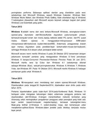peningkatan performa. Beberapa aplikasi standar yang disertakan pada versi
sebelumnya dari Microsoft Windows, seperti Windows Calendar, Windows Mail,
Windows Movie Maker, dan Windows Photo Gallery, tidak disertakan lagi di Windows
7; kebanyakan ditawarkan oleh Microsoft secara terpisah sebagai bagian dari paket
Windows Live Essentials yang gratis.
Tahun 2012
Windows 8 adalah nama dari versi terbaru Microsoft Windows, serangkaian sistem
operasi yang diproduksi oleh Microsoftuntuk digunakan pada komputer pribadi,
termasuk komputer rumah dan bisnis, laptop, netbook, tablet PC, server, dan PC pusat
media. Sistem operasi ini menggunakan mikroprosesor ARM selain
mikroprosesor x86 tradisional buatan Intel danAMD. Antarmuka penggunanya diubah
agar mampu digunakan pada peralatan layar sentuh selain mouse dan keyboard,
sehingga Windows 8 di desain untuk perangkat tablet sentuh.
Microsoft secara resmi merilis Windows 8 pada 26 Oktober 2012 bersamaan dengan
peluncuran komputer perdana yang menggunakan Windows 8. Versi percobaan
Windows 8 berupa Consumer Previewdan Release Preview. Pada 26 Juni 2013,
Microsoft merilis versi Uji Coba dari Windows 8.1 (sebelumnya dikenal
sebagai Windows Blue), sebuah peningkatanuntuk Windows 8, Windows 7, Windows
Vista, dan Windows XP. Pada 18 Oktober 2013, Microsoft merilis Windows 8.1sebagai
pembaruan gratis untuk Windows 8.
Tahun 2015
Windows 10 merupakan versi mendatang dari sistem operasi Microsoft Windows.
Diperkenalkan pada tanggal 30 September2014, dijadwalkan akan dirilis pada akhir
tahun 2015.
Pertama diperkenalkan pada bulan April 2014 pada Konferensi Build, Windows 10
bertujuan untuk mengatasi kekurangan dalam antarmuka pengguna pertama kali
diperkenalkan oleh Windows 8 dengan menambahkan mekanik tambahan yang
dirancang untuk meningkatkan pengalaman pengguna untuk perangkat yang tidak ada
layar sentuh (seperti komputer mejadan laptop), termasuk kebangkitan menu
Mulai yang terlihat di Windows 7, sistem desktop maya, dan kemampuan untuk
menjalankan aplikasi Bursa Windows dalam jendela pada desktop daripada modus
layar penuh
 