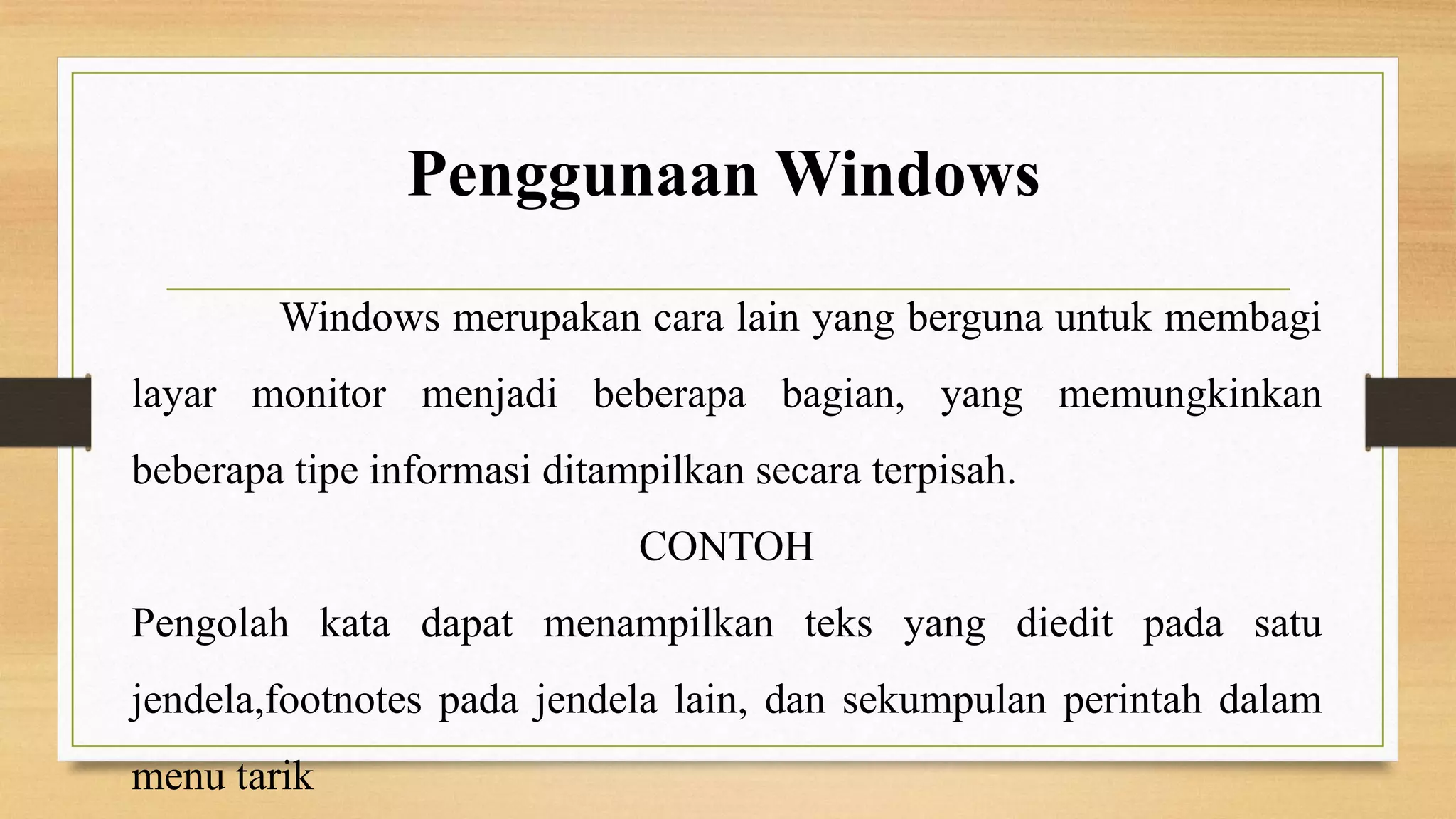 Penggunaan Windows
Windows merupakan cara lain yang berguna untuk membagi

layar monitor menjadi beberapa bagian, yang memungkinkan
beberapa tipe informasi ditampilkan secara terpisah.
CONTOH
Pengolah kata dapat menampilkan teks yang diedit pada satu
jendela,footnotes pada jendela lain, dan sekumpulan perintah dalam

menu tarik

 