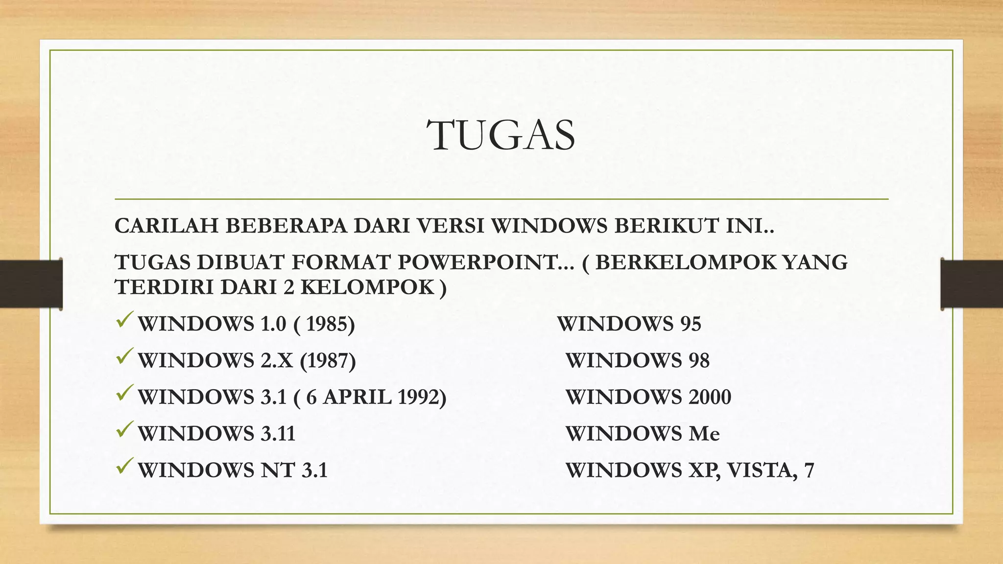 TUGAS
CARILAH BEBERAPA DARI VERSI WINDOWS BERIKUT INI..
TUGAS DIBUAT FORMAT POWERPOINT... ( BERKELOMPOK YANG
TERDIRI DARI 2 KELOMPOK )

 WINDOWS 1.0 ( 1985)
 WINDOWS 2.X (1987)
 WINDOWS 3.1 ( 6 APRIL 1992)
 WINDOWS 3.11
 WINDOWS NT 3.1

WINDOWS 95
WINDOWS 98
WINDOWS 2000
WINDOWS Me

WINDOWS XP, VISTA, 7

 