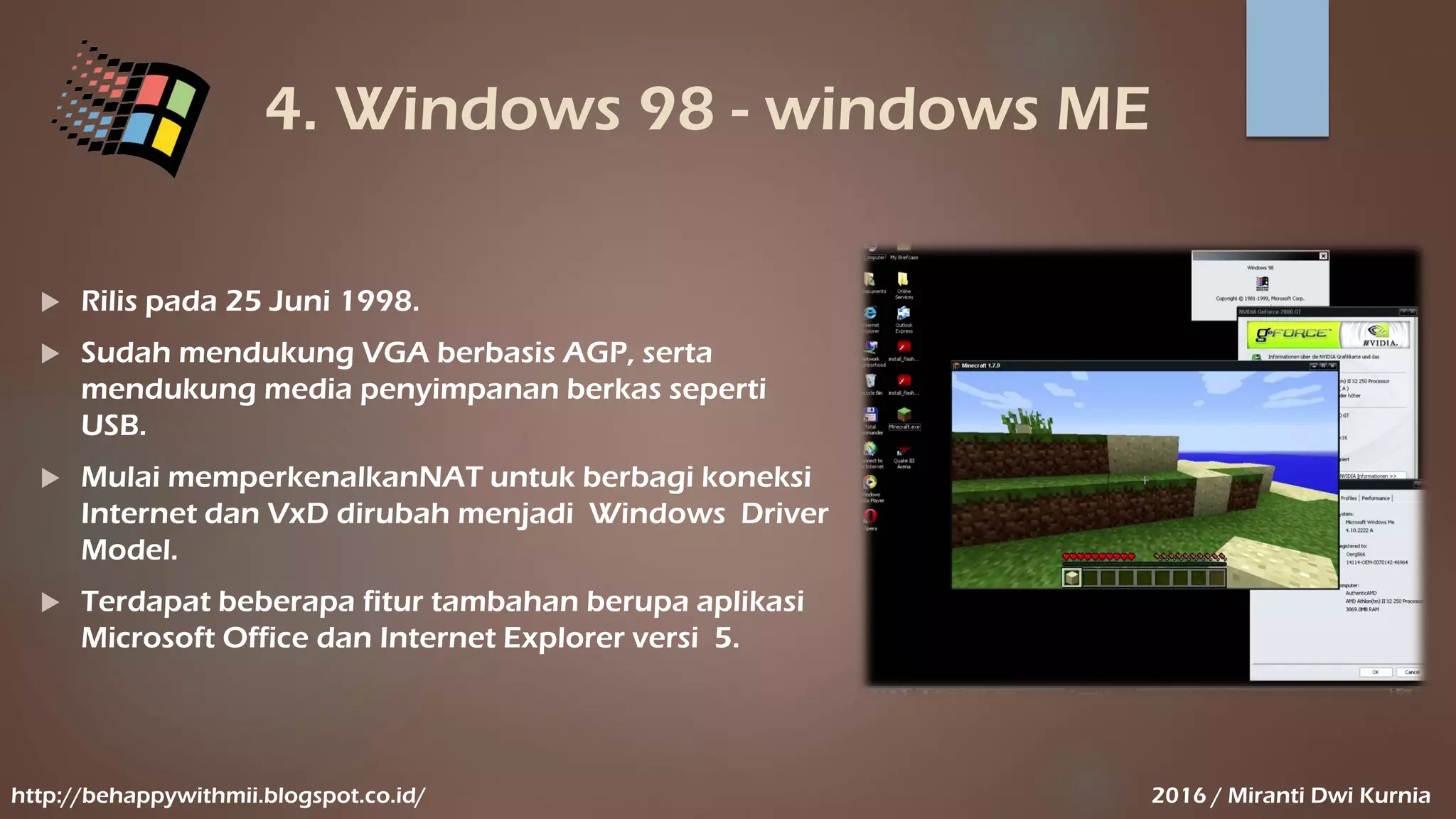 4. Windows 98 - windows ME
 Rilis pada 25 Juni 1998.
 Sudah mendukung VGA berbasis AGP, serta
mendukung media penyimpanan berkas seperti
USB.
 Mulai memperkenalkanNAT untuk berbagi koneksi
Internet dan VxD dirubah menjadi Windows Driver
Model.
 Terdapat beberapa fitur tambahan berupa aplikasi
Microsoft Office dan Internet Explorer versi 5.
http://behappywithmii.blogspot.co.id/ 2016 / Miranti Dwi Kurnia
 