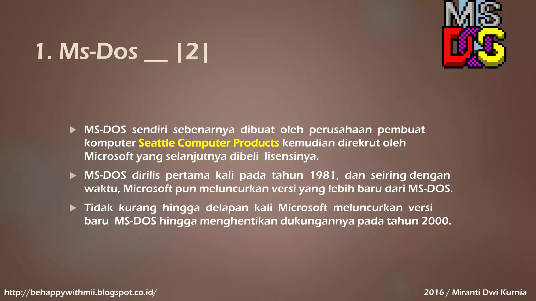 1. Ms-Dos __ |2|
 MS-DOS sendiri sebenarnya dibuat oleh perusahaan pembuat
komputer Seattle Computer Products kemudian direkrut oleh
Microsoft yang selanjutnya dibeli lisensinya.
 MS-DOS dirilis pertama kali pada tahun 1981, dan seiring dengan
waktu, Microsoft pun meluncurkan versi yang lebih baru dari MS-DOS.
 Tidak kurang hingga delapan kali Microsoft meluncurkan versi
baru MS-DOS hingga menghentikan dukungannya pada tahun 2000.
http://behappywithmii.blogspot.co.id/ 2016 / Miranti Dwi Kurnia
 