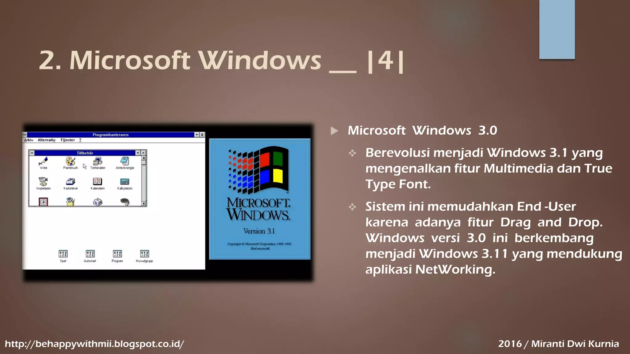 2. Microsoft Windows __ |4|
 Microsoft Windows 3.0
 Berevolusi menjadi Windows 3.1 yang
mengenalkan fitur Multimedia dan True
Type Font.
 Sistem ini memudahkan End -User
karena adanya fitur Drag and Drop.
Windows versi 3.0 ini berkembang
menjadi Windows 3.11 yang mendukung
aplikasi NetWorking.
http://behappywithmii.blogspot.co.id/ 2016 / Miranti Dwi Kurnia
 