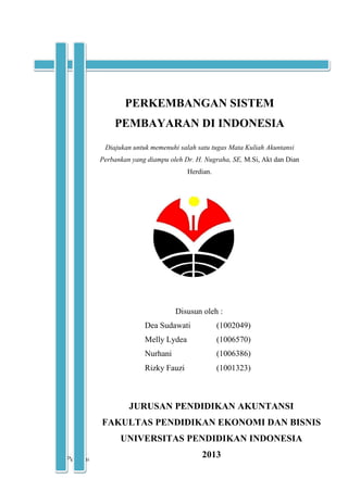 Perkembangan Sistem Pembayaran di Indonesia i | P a g e
Diajukan untuk memenuhi salah satu tugas Mata Kuliah Akuntansi
Perbankan yang diampu oleh Dr. H. Nugraha, SE, M.Si, Akt dan Dian
Herdian.
PERKEMBANGAN SISTEM
PEMBAYARAN DI INDONESIA
Disusun oleh :
Dea Sudawati (1002049)
Melly Lydea (1006570)
Nurhani (1006386)
Rizky Fauzi (1001323)
JURUSAN PENDIDIKAN AKUNTANSI
FAKULTAS PENDIDIKAN EKONOMI DAN BISNIS
UNIVERSITAS PENDIDIKAN INDONESIA
2013
 