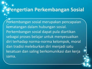 Pengertian Perkembangan Sosial
Perkembangan sosial merupakan pencapaian
kematangan dalam hubungan sosial.
Perkembangan sosial dapat pula diartikan
sebagai proses belajar untuk menyesuaikan
diri terhadap norma-norma kelompok, moral
dan tradisi meleburkan diri menjadi satu
kesatuan dan saling berkomunikasi dan kerja
sama.
 