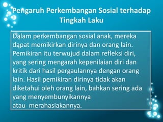 Pengaruh Perkembangan Sosial terhadap
Tingkah Laku
Dalam perkembangan sosial anak, mereka
dapat memikirkan dirinya dan orang lain.
Pemikiran itu terwujud dalam refleksi diri,
yang sering mengarah kepenilaian diri dan
kritik dari hasil pergaulannya dengan orang
lain. Hasil pemikiran dirinya tidak akan
diketahui oleh orang lain, bahkan sering ada
yang menyembunyikannya
atau merahasiakannya.
 