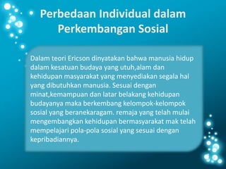 Perbedaan Individual dalam
Perkembangan Sosial
Dalam teori Ericson dinyatakan bahwa manusia hidup
dalam kesatuan budaya yang utuh,alam dan
kehidupan masyarakat yang menyediakan segala hal
yang dibutuhkan manusia. Sesuai dengan
minat,kemampuan dan latar belakang kehidupan
budayanya maka berkembang kelompok-kelompok
sosial yang beranekaragam. remaja yang telah mulai
mengembangkan kehidupan bermasyarakat mak telah
mempelajari pola-pola sosial yang sesuai dengan
kepribadiannya.
 