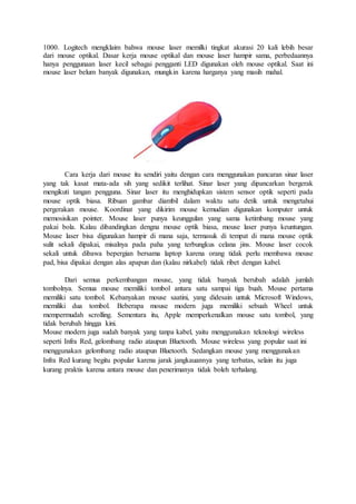 1000. Logitech mengklaim bahwa mouse laser memilki tingkat akurasi 20 kali lebih besar
dari mouse optikal. Dasar kerja mouse optikal dan mouse laser hampir sama, perbedaannya
hanya penggunaan laser kecil sebagai pengganti LED digunakan oleh mouse optikal. Saat ini
mouse laser belum banyak digunakan, mungkin karena harganya yang masih mahal.
Cara kerja dari mouse itu sendiri yaitu dengan cara menggunakan pancaran sinar laser
yang tak kasat mata-ada sih yang sedikit terlihat. Sinar laser yang dipancarkan bergerak
mengikuti tangan pengguna. Sinar laser itu menghidupkan sistem sensor optik seperti pada
mouse optik biasa. Ribuan gambar diambil dalam waktu satu detik untuk mengetahui
pergerakan mouse. Koordinat yang dikirim mouse kemudian digunakan komputer untuk
memosisikan pointer. Mouse laser punya keunggulan yang sama ketimbang mouse yang
pakai bola. Kalau dibandingkan dengna mouse optik biasa, mouse laser punya keuntungan.
Mouse laser bisa digunakan hampir di mana saja, termasuk di tempat di mana mouse optik
sulit sekali dipakai, misalnya pada paha yang terbungkus celana jins. Mouse laser cocok
sekali untuk dibawa bepergian bersama laptop karena orang tidak perlu membawa mouse
pad, bisa dipakai dengan alas apapun dan (kalau nirkabel) tidak ribet dengan kabel.
Dari semua perkembangan mouse, yang tidak banyak berubah adalah jumlah
tombolnya. Semua mouse memiliki tombol antara satu sampai tiga buah. Mouse pertama
memiliki satu tombol. Kebanyakan mouse saatini, yang didesain untuk Microsoft Windows,
memiliki dua tombol. Beberapa mouse modern juga memiliki sebuah Wheel untuk
mempermudah scrolling. Sementara itu, Apple memperkenalkan mouse satu tombol, yang
tidak berubah hingga kini.
Mouse modern juga sudah banyak yang tanpa kabel, yaitu menggunakan teknologi wireless
seperti Infra Red, gelombang radio ataupun Bluetooth. Mouse wireless yang popular saat ini
menggunakan gelombang radio ataupun Bluetooth. Sedangkan mouse yang menggunakan
Infra Red kurang begitu popular karena jarak jangkauannya yang terbatas, selain itu juga
kurang praktis karena antara mouse dan penerimanya tidak boleh terhalang.
 