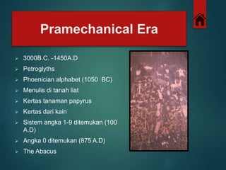 Pramechanical Era 
 3000B.C. -1450A.D 
 Petroglyths 
 Phoenician alphabet (1050 BC) 
 Menulis di tanah liat 
 Kertas tanaman papyrus 
 Kertas dari kain 
 Sistem angka 1-9 ditemukan (100 
A.D) 
 Angka 0 ditemukan (875 A.D) 
 The Abacus 
 