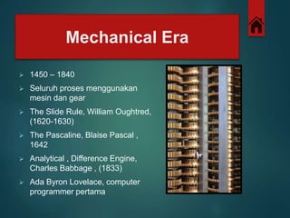 Mechanical Era 
 1450 – 1840 
 Seluruh proses menggunakan 
mesin dan gear 
 The ݺߣ Rule, William Oughtred, 
(1620-1630) 
 The Pascaline, Blaise Pascal , 
1642 
 Analytical , Difference Engine, 
Charles Babbage , (1833) 
 Ada Byron Lovelace, computer 
programmer pertama 
 