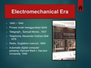 Electromechanical Era 
 1840 – 1940 
 Proses mulai menggunakan listrik 
 Telegraph , Samuel Morse , 1837 
 Telephone, Alexander Graham Bell 
, 1876 
 Radio, Guglielmo marconi, 1894 
 Automatic digital computer 
pertama, Harvard Mark I, Harvard 
University, 1940 
 
