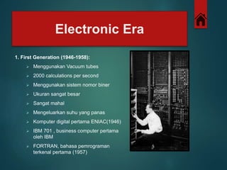 Electronic Era 
1. First Generation (1946-1958): 
 Menggunakan Vacuum tubes 
 2000 calculations per second 
 Menggunakan sistem nomor biner 
 Ukuran sangat besar 
 Sangat mahal 
 Mengeluarkan suhu yang panas 
 Komputer digital pertama ENIAC(1946) 
 IBM 701 , business computer pertama 
oleh IBM 
 FORTRAN, bahasa pemrograman 
terkenal pertama (1957) 
 