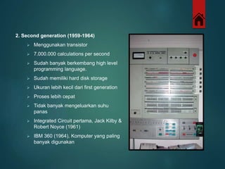 2. Second generation (1959-1964) 
 Menggunakan transistor 
 7.000.000 calculations per second 
 Sudah banyak berkembang high level 
programming language. 
 Sudah memiliki hard disk storage 
 Ukuran lebih kecil dari first generation 
 Proses lebih cepat 
 Tidak banyak mengeluarkan suhu 
panas 
 Integrated Circuit pertama, Jack Kilby & 
Robert Noyce (1961) 
 IBM 360 (1964), Komputer yang paling 
banyak digunakan 
 