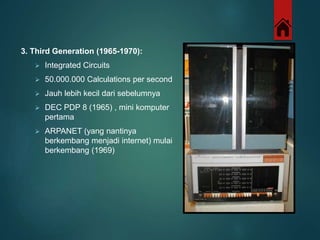 3. Third Generation (1965-1970): 
 Integrated Circuits 
 50.000.000 Calculations per second 
 Jauh lebih kecil dari sebelumnya 
 DEC PDP 8 (1965) , mini komputer 
pertama 
 ARPANET (yang nantinya 
berkembang menjadi internet) mulai 
berkembang (1969) 
 