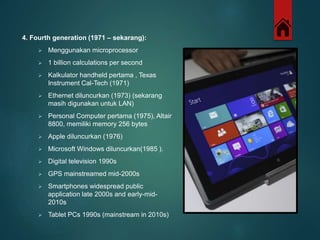 4. Fourth generation (1971 – sekarang): 
 Menggunakan microprocessor 
 1 billion calculations per second 
 Kalkulator handheld pertama , Texas 
Instrument Cal-Tech (1971) 
 Ethernet diluncurkan (1973) (sekarang 
masih digunakan untuk LAN) 
 Personal Computer pertama (1975), Altair 
8800, memiliki memory 256 bytes 
 Apple diluncurkan (1976) 
 Microsoft Windows diluncurkan(1985 ). 
 Digital television 1990s 
 GPS mainstreamed mid-2000s 
 Smartphones widespread public 
application late 2000s and early-mid- 
2010s 
 Tablet PCs 1990s (mainstream in 2010s) 

