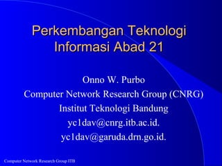 Computer Network Research Group ITB
Perkembangan TeknologiPerkembangan Teknologi
Informasi Abad 21Informasi Abad 21
Onno W. Purbo
Computer Network Research Group (CNRG)
Institut Teknologi Bandung
yc1dav@cnrg.itb.ac.id.
yc1dav@garuda.drn.go.id.
 