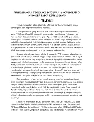 PERKEMBANGAN TEKNOLOGI INFORMASI & KOMUNIKASI DI
INDONESIA PASCA KEMERDEKAAN
-TELEVISI-
Televisi merupakan salah satu media informasi dan komunikasi yang cukup
berpengaruh dan berperan besar bagi Indonesia.
Siaran pertamakali yang dilakukan oleh stasiun televisi pertama di Indonesia,
yaitu TVRI(Televisi Republik Indonesia) menayangkan saat Upacara Peringatan Hari
Kemerdekaan Republik Indonesia yang ke-17 pada 1962 dari Istana Negara Jakarta.
Siarannya ini masih berupa hitam putih. Pada saat itu, siaran hanya berlangsung mulai
pukul 07.30 sampai pukul 11.02 WIB. Namun, yang menjadi tonggak TVRI yaitu ketika
Indonesia menjadi tuan rumah Asian Games ke IV di Stadion Utama Senayan. Dengan
adanya perhelatan tersebut, maka siaran televisi secara kontinu dimulai sejak 24 Agustus
1962 dan mampu menjangkau 27 provinsi yang ada pada saat itu.
Sebagai satu-satunya stasiun televisi di Indonesia, TVRI berperan sebagai corong
pemerintah kepada rakyat. Bahkan hingga sampai sebelum tahun 1990an, TVRI menjadi
single source information bagi masyarakat dan tidak dipungkiri bahwa kemudian timbul
upaya media ini dijadikan sebagai media propaganda kekuasaan. Sampai dengan tahun
1965, TVRI sudah memiliki dua stasiun penyiaran dengan empat stasiun pemancar dan
lima stasiun penghubung. Tahun1973 -1978, TVRI mengembangkan diri dan
mendapatkan tambahan lima buah stasiun penyiaran dengan 77 buah pemancar dan 11
stasiun penghubung. Di penghujung 1980, tercatat Sembilan buah stasiun penyiaran
TVRI dengan dilengkapi 124 pemancar dan stasiun penghubung.
Dengan adanya perkembangan jumlah pesawat penerima siaran televisi yang
terus meningkat membuat pertelevisian di Indonesia semakin berkembang. Juga seiring
dengan kemajuan demokrasi dan kebebasan untuk berekspresi, pada tahun 1989
pemerintah mulai membuka izin untuk didirikannya televisi swasta. Tepat tanggal 24
Agustus 1989, Rajawali Citra Televisi atau RCTI mulai siaran untuk pertama kalinya.
Siaran pada waktu itu hanya mampu diterima dalam ruang lingkup yang terbatas yaitu
wilayah Jabodetabek saja, kemudian daerah lain memanfaatkan decoder untuk merelay
siarannya.
Setelah RCTI kemudian disusul berurutan oleh Surya Citra Televisi (SCTV) pada
tahun 1990 dan Televisi Pendidikan Indonesia (TPI) pada tahun 1991. Siaran nasional
RCTI dan SCTV baru dimulai tahun 1993. Kemudian pada tahun 1994 berdiri ANTV dan
Indosiar. Selain stasiun yang sudah disebutkan, juga ada berbagai macam stasiun TV lain
 