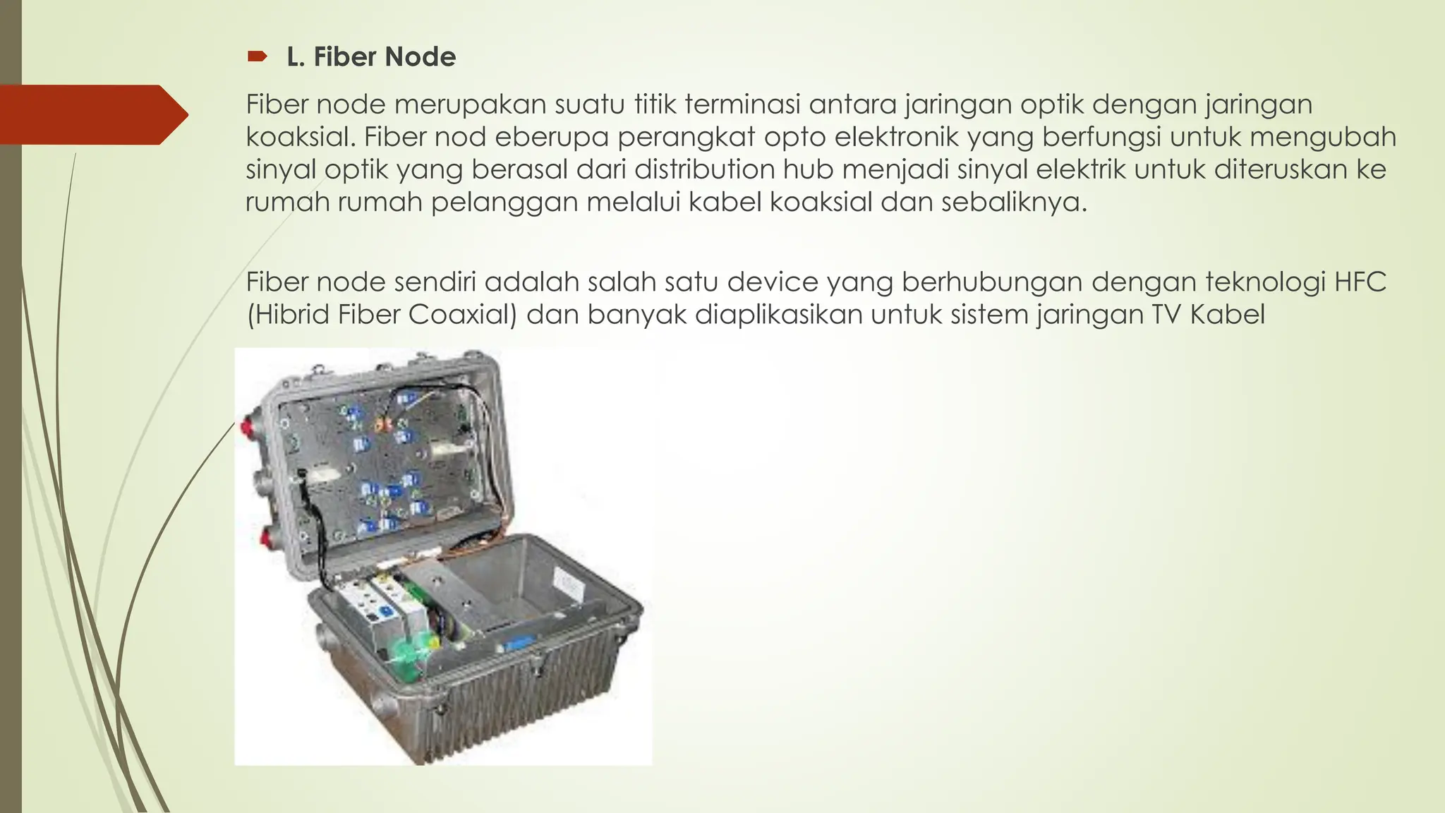  L. Fiber Node
Fiber node merupakan suatu titik terminasi antara jaringan optik dengan jaringan
koaksial. Fiber nod eberupa perangkat opto elektronik yang berfungsi untuk mengubah
sinyal optik yang berasal dari distribution hub menjadi sinyal elektrik untuk diteruskan ke
rumah rumah pelanggan melalui kabel koaksial dan sebaliknya.
Fiber node sendiri adalah salah satu device yang berhubungan dengan teknologi HFC
(Hibrid Fiber Coaxial) dan banyak diaplikasikan untuk sistem jaringan TV Kabel
 