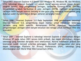 *Tahun1997: Internet Explorer 4.0 Desain dari Windows 95, Windows 98, dan Windows
NT®, teknologi Internet Explorer 4.0 adalah ibarat seorang pemain depan dengan
langkah berarti. Bagi pengembang Jaringan, tambahan Dynamic HTML (DHTML)
menandakan langkah berikutnya di pola Jaringan. DHTML memberi pengembang
Jaringan lebih banyak kontrol tentang isi dan gaya yang membuat kesempatan yang
dulunya sudah mungkin hanya dengan lamaran perangkat halus.
*Tahun 1998 : Internet Explorer 5.0 Pada September 1998 pembebasan teknologi
Internet Explorer 5.0, pengembang dapat mampu untuk mendesain beberapa
Jaringan yang lebih spesifik. Kemampuan DHTML diperluas, memberikan
pengembangan Jaringan lebih banyak keluesan dan tenaga untuk membuat Web Site
interaktif.
*Tahun 2001 : Internet Explorer 6 teknologi Internet Explorer 6 dikeluarkan dengan
Windows XP pada tahun 2001 secara lebih pribadi, dan dapat diandalkan, dengan
teknologi yang fleksibel daripada versi sebelumnya. Karena kebebasan pribadi dan
keamanan sudah menjadi prioritas pelanggan, Microsoft menggunakan alat yang
dapat menyangga Platform for Privacy Preferences (P3P), teknologi yang
dikembangkan oleh World Wide Web Consortium (W3C).
 