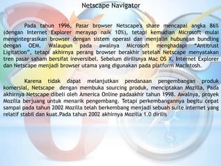 Netscape Navigator
Pada tahun 1996, Pasar browser Netscape's share mencapai angka 86%
(dengan Internet Explorer merayap naik 10%), tetapi kemudian Microsoft mulai
mengintegrasikan browser dengan sistem operasi dan menjalin hubungan bundling
dengan OEM. Walaupun pada awalnya Microsoft menghadapi “Antitrust
Ligitation”, tetapi akhirnya perang browser berakhir setelah Netscape menyatakan
tren pasar saham bersifat ireversibel. Sebelum dirilisnya Mac OS X, Internet Explorer
dan Netscape menjadi browser utama yang digunakan pada platform Macintosh.
Karena tidak dapat melanjutkan pendanaan pengembangan produk
komersial, Netscape dengan membuka sourcing produk, menciptakan Mozilla. Pada
akhirnya Netscape dibeli oleh America Online padaakhir tahun 1998. Awalnya, proyek
Mozilla berjuang untuk menarik pengembang. Tetapi perkembangannya begitu cepat
sampai pada tahun 2002 Mozilla telah berkembang menjadi sebuah suite internet yang
relatif stabil dan kuat.Pada tahun 2002 akhirnya Mozilla 1.0 dirilis
 