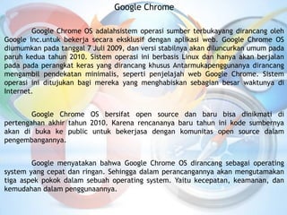 Google Chrome
Google Chrome OS adalahsistem operasi sumber terbukayang dirancang oleh
Google Inc.untuk bekerja secara eksklusif dengan aplikasi web. Google Chrome OS
diumumkan pada tanggal 7 Juli 2009, dan versi stabilnya akan diluncurkan umum pada
paruh kedua tahun 2010. Sistem operasi ini berbasis Linux dan hanya akan berjalan
pada pada perangkat keras yang dirancang khusus Antarmukapenggunanya dirancang
mengambil pendekatan minimalis, seperti penjelajah web Google Chrome. Sistem
operasi ini ditujukan bagi mereka yang menghabiskan sebagian besar waktunya di
Internet.
Google Chrome OS bersifat open source dan baru bisa dinikmati di
pertengahan akhir tahun 2010. Karena rencananya baru tahun ini kode sumbernya
akan di buka ke public untuk bekerjasa dengan komunitas open source dalam
pengembangannya.
Google menyatakan bahwa Google Chrome OS dirancang sebagai operating
system yang cepat dan ringan. Sehingga dalam perancangannya akan mengutamakan
tiga aspek pokok dalam sebuah operating system. Yaitu kecepatan, keamanan, dan
kemudahan dalam penggunaannya.
 