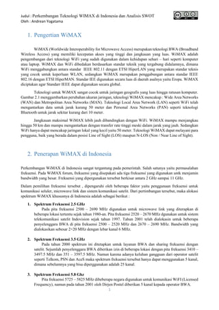 Judul : Perkembangan Teknologi WIMAX di Indonesia dan Analisis SWOT
Oleh : Andrean Yogatama
1
1. Pengertian WiMAX
WiMAX (Worldwide Interoperability for Microwave Access) merupakan teknologi BWA (Broadband
Wireless Access) yang memiliki kecepatan akses yang tinggi dan jangkauan yang luas. WiMAX adalah
pengembangan dari teknologi WiFi yang sudah digunakan dalam kehidupan sehari – hari seperti komputer
atau laptop. WiMAX dan WiFi dibedakan berdasarkan standar teknik yang tergabung didalamnya, dimana
WiFi menggabungkan antara standar IEEE 802.11 dengan ETSI HiperLAN yang merupakan standar teknis
yang cocok untuk keperluan WLAN, sedangkan WiMAX merupakan penggabungan antara standar IEEE
802.16 dengan ETSI HiperMAN. Standar IEE digunakan secara luas di daerah asalnya yaitu Eropa. WiMAX
diciptakan agar Standarr IEEE dapat digunakan secara global.
Teknologi untuk WiMAX sangat cocok untuk jaringan geografis yang luas hingga ratusan komputer.
Gambar 2.1 menggambarkan perubahan ukuran jaringan, teknologi WiMAX mencakup : Wide Area Networks
(WAN) dan Metropolitan Area Networks (MAN). Teknologi Local Area Network (LAN) seperti WiFi telah
mengantarkan data untuk jarak kurang 50 meter dan Personal Area Networks (PAN) seperti teknologi
Bluetooth untuk jarak sekitar kurang dari 10 meter.
Jangkauan maksimal WiMAX lebih jauh dibandingkan dengan WiFi. WiMAX mampu menjangkau
hingga 50 km dan mampu mengantarkan dengan transfer rate tinggi meski dalam jarak yang jauh. Sedangkan
WiFi hanya dapat mencakup jaringan lokal yang kecil yaitu 50 meter. Teknologi WiMAX dapat melayani para
pengguna, baik yang berada dalam posisi Line of Sight (LOS) maupun N-LOS (Non / Near Line of Sight).
2. Penerapan WiMAX di Indonesia
Perkembangan WiMAX di Indonesia sangat tergantung pada pemerintah. Salah satunya yaitu permasalahan
frekuensi. Pada WiMAX forum, frekuensi yang disepakati ada tiga frekuensi yang digunakan untk menjamin
bandwidth yang besar. Frekuensi yang dipergunakan tersebut berkisar antara 2 GHz sampai 11 GHz.
Dalam pemilihan frekuensi tersebut , dipengaruhi oleh beberapa faktor yaitu penggunaan frekuensi untuk
komunikasi seluler, microwave link dan sistem komunikasi satelit. Dari pertimbangan tersebut, maka alokasi
spektrum WiMAX khususnya di Indonesia adalah sebagai berikut :
1. Spektrum Frekuensi 2.5 GHz
Pada pita frekuensi 2500 – 2690 MHz digunakan untuk microwave link yang diterapkan di
beberapa lokasi tertentu sejak tahun 1980-an. Pita frekuensi 2520 – 2670 MHz dgunakan untuk sistem
telekomunikasi satelit Indovision sejak tahun 1997. Tahun 2001 telah dialokasin untuk beberapa
penyelenggara BWA di pita frekuensi 2500 – 2520 MHz dan 2670 – 2690 MHz. Bandwidth yang
dialokasikan sebesar 2×20 MHz dengan lebar kanal 6 MHz.
2. Spektrum Frekuensi 3.5 GHz
Pada tahun 2000 spektrum ini ditetapkan untuk layanan BWA dan sharing frekuensi dengan
satelit. Sejumlah penyelenggara BWA diberikan izin di beberapa lokasi dengan pita frekuensi 3410 –
3497.5 MHz dan 351 – 3597.5 MHz. Namun karena adanya keluhan gangguan dari operator satelit
seperti Telkom, PSN dan AceS maka spektrum frekuensi tersebut hanya dapat menggunakan 5 kanal,
dimana sebelumnya yang bisa diperggunakan adalah 25 kanal.
3. Spektrum Frekuensi 5.8 Ghz
Pita frekuensi 5725 – 5825 MHz dibeberapa negara digunakan untuk komunikasi WiFI (Licensed
Frequency), namun pada tahun 2001 oleh Dirjen Postel diberikan 5 kanal kepada operator BWA.
 
