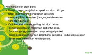 Powerpoint Templates
Page 10
Kelemahan teori atom Bohr:
a. Hanya mampu menjelaskan spektrum atom hidrogen
tetapi tidak mampu menjelaskan spektrum
atom yang lebih kompleks (dengan jumlah elektron
yang lebih banyak).
b. Orbit/kulit elektron mengelilingi inti atom bukan
berbentuk lingkaran melainkan berbentuk elips.
c. Bohr menganggap elektron hanya sebagai partikel
bukan sebagai partikel dan gelombang, sehingga kedudukan elektron
dalam atom merupakan kebolehjadian.
 