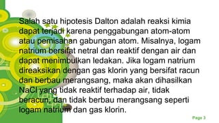 Powerpoint Templates
Page 3
Salah satu hipotesis Dalton adalah reaksi kimia
dapat terjadi karena penggabungan atom-atom
atau pemisahan gabungan atom. Misalnya, logam
natrium bersifat netral dan reaktif dengan air dan
dapat menimbulkan ledakan. Jika logam natrium
direaksikan dengan gas klorin yang bersifat racun
dan berbau merangsang, maka akan dihasilkan
NaCl yang tidak reaktif terhadap air, tidak
beracun, dan tidak berbau merangsang seperti
logam natrium dan gas klorin.
 