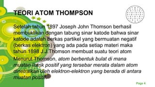 Powerpoint Templates
Page 4
TEORI ATOM THOMPSON
Setelah tahun 1897 Joseph John Thomson berhasil
membuktikan dengan tabung sinar katode bahwa sinar
katode adalah berkas partikel yang bermuatan negatif
(berkas elektron) yang ada pada setiap materi maka
tahun 1898 J.J.Thomson membuat suatu teori atom
Menurut Thomson, atom berbentuk bulat di mana
muatan listrik positif yang tersebar merata dalam atom
dinetralkan oleh elektron-elektron yang berada di antara
muatan positif.
 