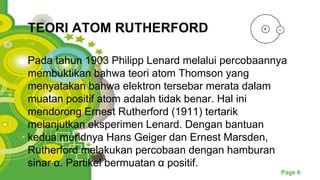 Powerpoint Templates
Page 6
TEORI ATOM RUTHERFORD
Pada tahun 1903 Philipp Lenard melalui percobaannya
membuktikan bahwa teori atom Thomson yang
menyatakan bahwa elektron tersebar merata dalam
muatan positif atom adalah tidak benar. Hal ini
mendorong Ernest Rutherford (1911) tertarik
melanjutkan eksperimen Lenard. Dengan bantuan
kedua muridnya Hans Geiger dan Ernest Marsden,
Rutherford melakukan percobaan dengan hamburan
sinar α. Partikel bermuatan α positif.
 