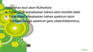 Powerpoint Templates
Page 8
Kelemahan teori atom Rutherford:
a. Tidak dapat menjelaskan bahwa atom bersifat stabil
b. Tidak dapat menjelaskan bahwa spektrum atom
hidrogen berupa spektrum garis (diskrit/diskontinu).
 