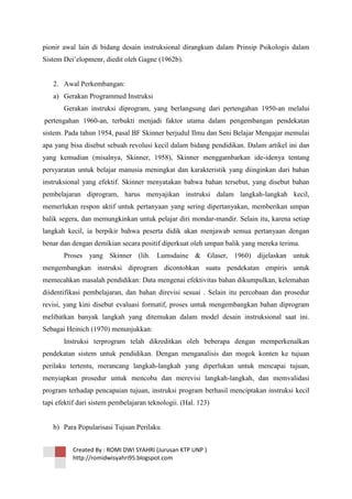 pionir awal lain di bidang desain instruksional dirangkum dalam Prinsip Psikologis dalam
Sistem Dei‘elopmenr, diedit oleh Gagne (1962b).

2. Awal Perkembangan:
a) Gerakan Programmed Instruksi
Gerakan instruksi diprogram, yang berlangsung dari pertengahan 1950-an melalui
pertengahan 1960-an, terbukti menjadi faktor utama dalam pengembangan pendekatan
sistem. Pada tahun 1954, pasal BF Skinner berjudul Ilmu dan Seni Belajar Mengajar memulai
apa yang bisa disebut sebuah revolusi kecil dalam bidang pendidikan. Dalam artikel ini dan
yang kemudian (misalnya, Skinner, 1958), Skinner menggambarkan ide-idenya tentang
persyaratan untuk belajar manusia meningkat dan karakteristik yang diinginkan dari bahan
instruksional yang efektif. Skinner menyatakan bahwa bahan tersebut, yang disebut bahan
pembelajaran diprogram, harus menyajikan instruksi dalam langkah-langkah kecil,
memerlukan respon aktif untuk pertanyaan yang sering dipertanyakan, memberikan umpan
balik segera, dan memungkinkan untuk pelajar diri mondar-mandir. Selain itu, karena setiap
langkah kecil, ia berpikir bahwa peserta didik akan menjawab semua pertanyaan dengan
benar dan dengan demikian secara positif diperkuat oleh umpan balik yang mereka terima.
Proses yang Skinner (lih. Lumsdaine & Glaser, 1960) dijelaskan untuk
mengembangkan instruksi diprogram dicontohkan suatu pendekatan empiris untuk
memecahkan masalah pendidikan: Data mengenai efektivitas bahan dikumpulkan, kelemahan
diidentifikasi pembelajaran, dan bahan direvisi sesuai . Selain itu percobaan dan prosedur
revisi, yang kini disebut evaluasi formatif, proses untuk mengembangkan bahan diprogram
melibatkan banyak langkah yang ditemukan dalam model desain instruksional saat ini.
Sebagai Heinich (1970) menunjukkan:
Instruksi terprogram telah dikreditkan oleh beberapa dengan memperkenalkan
pendekatan sistem untuk pendidikan. Dengan menganalisis dan mogok konten ke tujuan
perilaku tertentu, merancang langkah-langkah yang diperlukan untuk mencapai tujuan,
menyiapkan prosedur untuk mencoba dan merevisi langkah-langkah, dan memvalidasi
program terhadap pencapaian tujuan, instruksi program berhasil menciptakan instruksi kecil
tapi efektif dari sistem pembelajaran teknologii. (Hal. 123)

b) Para Popularisasi Tujuan Perilaku
Created By : ROMI DWI SYAHRI (Jurusan KTP UNP )
http://romidwisyahri95.blogspot.com

 