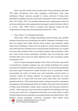 Faktor yang tidak memiliki efek besar pada praktek desain pembelajaran pada tahun
1980 adalah meningkatnya minat dalam penggunaan mikrokomputer untuk tujuan
pembelajaran. Dengan munculnya perangkat ini. banyak profesional di bidang desain
pembelajaran mengalihkan perhatian mereka untuk memproduksi instruksi berbasis komputer
(Dick, 1987; Shrock, 1995). Lain membahas kebutuhan untuk mengembangkan model baru
dari desain pembelajaran untuk mengakomodasi kemampuan interaktif teknologi ini (Merrill,
Li, & Jones, 1990a, 1990b). Selain itu, komputer mulai digunakan sebagai alat untuk
mengotomatisasi beberapa tugas desain pembelajaran (Merrill & Li. 1989).

3. Tahun 1990-an: Views Mengubah dan Praktek
Selama tahun 1990-an, berbagai perkembangan memiliki dampak yang signifikan
terhadap prinsip-prinsip desain pembelajaran dan praktek. Sebagaimana ditunjukkan di atas,
salah satu pengaruh utama adalah teknologi kinerja gerakan, yang memperluas lingkup
bidang desain pembelajaran. Sebagai hasil dari gerakan ini, banyak desainer pembelajaran
mulai lebih berhati-hati melakukan analisis tentang penyebab masalah kinerja, dan seringkali
menemukan bahwa pelatihan miskin, atau kurangnya pelatihan, bukan penyebabnya. Dalam
kasus seperti banyak desainer pembelajaran membekali solusi non-instruksional, seperti
perubahan dalam sistem insentif atau dalam lingkungan kerja, untuk memecahkan masalah
tersebut (Dean, 1995).
Faktor lain yang mempengaruhi lapangan selama 1990-an ada masukan yang tumbuh
di konstruktivisme, kumpulan pandangan yang sama terhadap pembelajaran dan instruksi
yang diperoleh meningkatnya popularitas sepanjang dekade. Itu, prinsip-prinsip pembelajaran
yang terkait dengan konstruktivisme meliputi kebutuhan untuk (a) memecahkan masalah
yang kompleks dan realistis, (b) bekerja sama untuk memecahkan masalah tersebut, (c)
memeriksa masalah dari berbagai perspektif, (d) mengambil kepemilikan dari proses
pembelajaran dan (e) menjadi sadar akan peran mereka sendiri dalam proses konstruksi
pengetahuan (Driscoll. 2 (00). Selama dekade terakhir, pandangan konstruktivis pembelajaran
dan pengajaran telah berdampak pada pikiran dan tindakan dari banyak teoretisi dan praktisi
di bidang desain pembelajaran. Sebagai contoh, penekanan pada merancang konstruktivis
―otentik:‖. belajar tugas-tugas yang mencerminkan kompleksitas dari lingkungan dunia nyata
di mana peserta didik akan ia menggunakan keterampilan yang mereka pelajari -memiliki
efek pada bagaimana desain pembelajaran yang sedang dilakukan dan diajarkan (Dick. 1996).
Meskipun beberapa berpendapat

―tradisional‖

mengatakan bahwa

Created By : ROMI DWI SYAHRI (Jurusan KTP UNP )
http://romidwisyahri95.blogspot.com

praktek desain

 