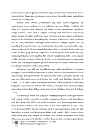 pembelajaran dan prinsip-prinsip konstruktivis yang beberapa tahun terakhir telah banyak
menggambarkan bagaimana pertimbangan prinsip-prinsip konstruksi dapat meningkatkan
instruksional desain praktek.
Selama tahun 1990-an, pertumbuhan

yang cepat dalam penggunaan dan

pengembangan sistem pendukung kinerja elektronik juga menyebabkan perubahan sakit
dalam sifat pekerjaan yang dilakukan oleh banyak desainer pembelajaran. Mendukung
kinerja elektronik sistem berbasis komputer dirancang untuk menyediakan para pekerja
dengan bantuan kebutuhan untuk tugas-tugas pekerjaan, pada saat mereka membutuhkan
bantuan itu dan dalam bentuk yang akan paling membantu. Nasihat cerdas sistem pembinaan
dan ahli yang memberikan bimbingan dalam melakukan berbagai kegiatan, dan alat
pendukung disesuaikan kinerja yang mengotomatisasi dan sangat menyederhanakan tugastugas pekerjaan banyak. Dengan menyediakan pekerja dengan kinerja alat dan informasi yang
mereka butuhkan, yang dirancang dengan baik sistem kinerja elektronik pendukung dapat
mengurangi kebutuhan untuk pelatihan. Hal ini tidak mengherankan, bahwa selama dekade
terakhir, sejumlah organisasi pelatihan dan desainer pembelajaran berubah sebagian perhatian
mereka jauh dari program-program pelatihan merancang dan menuju merancang sistem
pendukung kinerja elektronik (Rosenberg. 2001).
Prototyping cepat telah tren memiliki efek pada praktek pembelajaran. Proses cepat
prototyping cepat melibatkan mengembangkan produk prototipe dalam tahap sangat awal dari
sebuah proyek desain pembelajaran dan kemudian akan melalui serangkaian ujicoba yang
cepat dan siklus revisi sampai versi diterima dari produk yang dihasilkan (Gustafson &
Cabang. 1997a). Teknik desain telah dianjurkan sebagai sarana memproduksi bahan-bahan
pengajaran yang berkualitas. Selama tahun 1990-an, meningkat minat dalam prototyping
cepat antara praktisi dalam bidang desain instruksional (misalnya, Gustafson & Cabang,
1997a).
Kecenderungan terbaru lain yang telah mempengaruhi profesi desain pembelajaran
telah menjadi perhatian meningkat pesat dalam menggunakan Internet untuk pembelajaran
jarak jauh. Sejak tahun 1995, telah terjadi peningkatan besar dalam penggunaan Internet
untuk memberikan instruksi pada jarak (Bassi & Van Buren, 1999; Lewis, Salju, Farris,
Levin, & Greene, 1999). Sebagai permintaan untuk program pembelajaran jarak jauh telah
berkembang, sehingga memiliki pengakuan bahwa untuk menjadi efektif, program-program
tersebut tidak dapat hanya menjadi on-line replika dari instruksi disampaikan dalam ruang
kelas, melainkan, program tersebut harus hati-hati dirancang dalam terang fitur pembelajaran
Created By : ROMI DWI SYAHRI (Jurusan KTP UNP )
http://romidwisyahri95.blogspot.com

 
