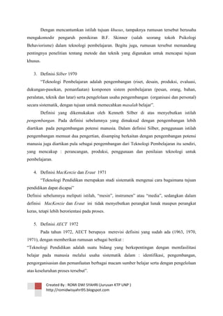 Dengan mencantumkan istilah tujuan khusus, tampaknya rumusan tersebut berusaha
mengakomodir pengaruh pemikiran B.F. Skinner (salah seorang tokoh Psikologi
Behaviorisme) dalam teknologi pembelajaran. Begitu juga, rumusan tersebut memandang
pentingnya penelitian tentang metode dan teknik yang digunakan untuk mencapai tujuan
khusus.
3. Definisi Silber 1970
―Teknologi Pembelajaran adalah pengembangan (riset, desain, produksi, evaluasi,
dukungan-pasokan, pemanfaatan) komponen sistem pembelajaran (pesan, orang, bahan,
peralatan, teknik dan latar) serta pengelolaan usaha pengembangan (organisasi dan personal)
secara sistematik, dengan tujuan untuk memecahkan masalah belajar‖.
Definisi yang dikemukakan oleh Kenneth Silber di atas menyebutkan istilah
pengembangan. Pada definisi sebelumnya yang dimaksud dengan pengembangan lebih
diartikan pada pengembangan potensi manusia. Dalam definisi Silber, penggunaan istilah
pengembangan memuat dua pengertian, disamping berkaitan dengan pengembangan potensi
manusia juga diartikan pula sebagai pengembangan dari Teknologi Pembelajaran itu sendiri,
yang mencakup : perancangan, produksi, penggunaan dan penilaian teknologi untuk
pembelajaran.
4. Definisi MacKenzie dan Eraut 1971
―Teknologi Pendidikan merupakan studi sistematik mengenai cara bagaimana tujuan
pendidikan dapat dicapai‖
Definisi sebelumnya meliputi istilah, ―mesin‖, instrumen‖ atau ―media‖, sedangkan dalam
definisi MacKenzie dan Eraut ini tidak menyebutkan perangkat lunak maupun perangkat
keras, tetapi lebih berorientasi pada proses.
5. Definisi AECT 1972
Pada tahun 1972, AECT berupaya merevisi defisini yang sudah ada (1963, 1970,
1971), dengan memberikan rumusan sebagai berikut :
―Teknologi Pendidikan adalah suatu bidang yang berkepentingan dengan memfasilitasi
belajar pada manusia melalui usaha sistematik dalam : identifikasi, pengembangan,
pengorganisasian dan pemanfaatan berbagai macam sumber belajar serta dengan pengelolaan
atas keseluruhan proses tersebut‖.
Created By : ROMI DWI SYAHRI (Jurusan KTP UNP )
http://romidwisyahri95.blogspot.com

 