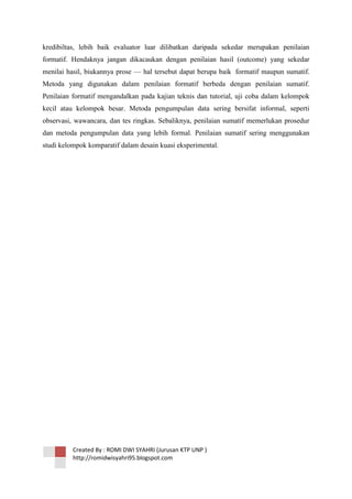 kredibiltas, lebih baik evaluator luar dilibatkan daripada sekedar merupakan penilaian
formatif. Hendaknya jangan dikacaukan dengan penilaian hasil (outcome) yang sekedar
menilai hasil, biukannya prose — hal tersebut dapat berupa baik formatif maupun sumatif.
Metoda yang digunakan dalam penilaian formatif berbeda dengan penilaian sumatif.
Penilaian formatif mengandalkan pada kajian teknis dan tutorial, uji coba dalam kelompok
kecil atau kelompok besar. Metoda pengumpulan data sering bersifat informal, seperti
observasi, wawancara, dan tes ringkas. Sebaliknya, penilaian sumatif memerlukan prosedur
dan metoda pengumpulan data yang lebih formal. Penilaian sumatif sering menggunakan
studi kelompok komparatif dalam desain kuasi eksperimental.

Created By : ROMI DWI SYAHRI (Jurusan KTP UNP )
http://romidwisyahri95.blogspot.com

 