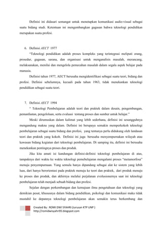 Definisi ini didasari semangat untuk menetapkan komunikasi audio-visual sebagai
suatu bidang studi. Ketentuan ini mengembangkan gagasan bahwa teknologi pendidikan
merupakan suatu profesi.

6. Definisi AECT 1977
―Teknologi pendidikan adalah proses kompleks yang terintegrasi meliputi orang,
prosedur, gagasan, sarana, dan organisasi untuk menganalisis masalah, merancang,
melaksanakan, menilai dan mengelola pemecahan masalah dalam segala aspek belajar pada
manusia.
Definisi tahun 1977, AECT berusaha mengidentifikasi sebagai suatu teori, bidang dan
profesi. Definisi sebelumnya, kecuali pada tahun 1963, tidak menekankan teknologi
pendidikan sebagai suatu teori.

7. Definisi AECT 1994
― Teknologi Pembelajaran adalah teori dan praktek dalam desain, pengembangan,
pemanfaatan, pengelolaan, serta evaluasi tentang proses dan sumber untuk belajar.‖
Meski dirumuskan dalam kalimat yang lebih sederhana, definisi ini sesungguhnya
mengandung makna yang dalam. Definisi ini berupaya semakin memperkokoh teknologi
pembelajaran sebagai suatu bidang dan profesi, yang tentunya perlu didukung oleh landasan
teori dan praktek yang kokoh. Definisi ini juga berusaha menyempurnakan wilayah atau
kawasan bidang kegiatan dari teknologi pembelajaran. Di samping itu, definisi ini berusaha
menekankan pentingnya proses dan produk.
Jika kita amati isi kandungan definisi-definisi teknologi pembelajaran di atas,
tampaknya dari waktu ke waktu teknologi pemebelajaran mengalami proses ―metamorfosa‖
menuju penyempurnaan. Yang semula hanya dipandang sebagai alat ke sistem yang lebih
luas, dari hanya berorientasi pada praktek menuju ke teori dan praktek, dari produk menuju
ke proses dan produk, dan akhirnya melalui perjalanan evolusionernya saat ini teknologi
pembelajaran telah menjadi sebuah bidang dan profesi.
Sejalan dengan perkembangan dan kemajuan ilmu pengetahuan dan teknologi yang
demikian pesat, khususnya dalam bidang pendidikan, psikologi dan komunikasi maka tidak
mustahil ke depannya teknologi pembelajaran akan semakin terus berkembang dan
Created By : ROMI DWI SYAHRI (Jurusan KTP UNP )
http://romidwisyahri95.blogspot.com

 