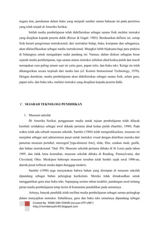 negara lain, penekanan dalam buku yang menjadi sumber utama bahasan ini pada peristiwa
yang telah terjadi di Amerika Serikat.
Istilah media pembelajaran telah didefinisikan sebagai sarana fisik melalui instruksi
yang disajikan kepada peserta didik (Reiser & Gagnt. 1983). Berdasarkan definisi ini, setiap
fisik berarti pengiriman instruksional, dari instruktur hidup, buku, komputer dan sebagainya,
akan diklasifikasikan sebagai media instruksional. Mungkin lebih bijaksana bagi para praktisi
di bidangnya untuk mengadopsi sudut pandang ini: Namun, dalam diskusi sebagian besar
sejarah media pembelajaran, tiga sarana utama instruksi sebelum abad kedua puluh dan masih
merupakan cara paling umum saat ini yaitu guru, papan tulis, dan buku teks. Ketiga itu telah
dikategorikan secara terpisah dari media lain (ef. Komisi Instructional Technology, 1970).
Dengan demikian, media pembelajaran akan didefinisikan sebagai sarana fisik, selain guru,
papan tulis, dan buku teks, melalui instruksi yang disajikan kepada peserta didik.

C. SEJARAH TEKNOLOGI PENDIDIKAN

1. Museum sekolah
Di Amerika Serikat, penggunaan media untuk tujuan pembelajaran telah dilacak
kembali setidaknya sebagai awal dekade pertama abad kedua puluh (Saettler, 1990). Pada
waktu telah ada sebuah museum sekolah. Saettler (1968) telah mengindikasikan, museum ini
menjabat sebagai unit administrasi pusat untuk instruksi visual dengan distribusi mereka dari
pameran museum portabel, stereograf [tiga-dimensi foto], slide, film, cetakan studi, grafik,
dan bahan instruksional ―(hal. 89). Museum sekolah pertama dibuka di St Louis pada tahun
1905, dan tidak lama kemudian, museum sekolah dibuka di Reading, Pennsylvania, dan
Cleveland, Ohio. Meskipun beberapa museum tersebut telah berdiri sejak awal 1900-an,
daerah pusat terbesar media dapat dianggap modern.
Saettler (1990) juga menyatakan bahwa bahan yang disimpan di museum sekolah
dipandang sebagai bahan pelengkap kurikulum. Mereka tidak dimaksudkan untuk
menggantikan guru atau buku teks. Sepanjang seratus tahun terakhir, pandangan awal tentang
peran media pembelajaran tetap lazim di komunitas pendidikan pada umumnya.
Artinya, banyak pendidik telah melihat media pembelajaran sebagai sarana pelengkap
dalam menyajikan instruksi. Sebaliknya, guru dan buku teks umumnya dipandang sebagai
Created By : ROMI DWI SYAHRI (Jurusan KTP UNP )
http://romidwisyahri95.blogspot.com

 