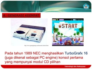 4. GENERASI KEEMPAT

http://www.gamingdump.com/konsolevolution.html

Pada tahun 1989 NEC menghasilkan TurboGrafx 16
(juga dikenal sebagai PC engine) konsol pertama
yang mempunyai modul CD pilihan
Teknologi dan Rekayasa

 