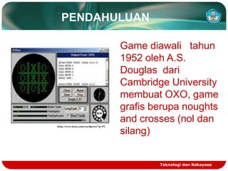 PENDAHULUAN

http://www.isotx.com/wordpress/?p=92

Game diawali tahun
1952 oleh A.S.
Douglas dari
Cambridge University
membuat OXO, game
grafis berupa noughts
and crosses (nol dan
silang)

Teknologi dan Rekayasa

 