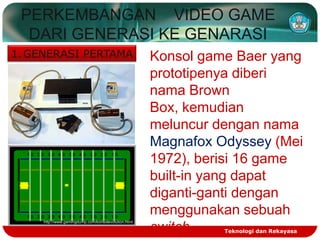 PERKEMBANGAN VIDEO GAME
DARI GENERASI KE GENARASI
1. GENERASI PERTAMA

http://www.gamingdump.com/konsolevolution.html

Konsol game Baer yang
prototipenya diberi
nama Brown
Box, kemudian
meluncur dengan nama
Magnafox Odyssey (Mei
1972), berisi 16 game
built-in yang dapat
diganti-ganti dengan
menggunakan sebuah
switch
Teknologi dan Rekayasa

 