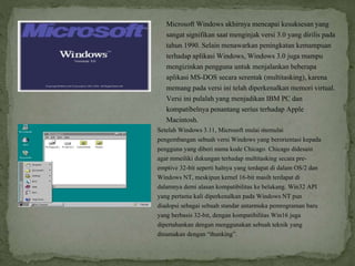 Microsoft Windows akhirnya mencapai kesuksesan yang
sangat signifikan saat menginjak versi 3.0 yang dirilis pada
tahun 1990. Selain menawarkan peningkatan kemampuan
terhadap aplikasi Windows, Windows 3.0 juga mampu
mengizinkan pengguna untuk menjalankan beberapa
aplikasi MS-DOS secara serentak (multitasking), karena
memang pada versi ini telah diperkenalkan memori virtual.
Versi ini pulalah yang menjadikan IBM PC dan
kompatibelnya penantang serius terhadap Apple
Macintosh.
Setelah Windows 3.11, Microsoft mulai memulai
pengembangan sebuah versi Windows yang berorientasi kepada
pengguna yang diberi nama kode Chicago. Chicago didesain
agar mmeiliki dukungan terhadap multitasking secara pre-
emptive 32-bit seperti halnya yang terdapat di dalam OS/2 dan
Windows NT, meskipun kernel 16-bit masih terdapat di
dalamnya demi alasan kompatibilitas ke belakang. Win32 API
yang pertama kali diperkenalkan pada Windows NT pun
diadopsi sebagai sebuah standar antarmuka pemrograman baru
yang berbasis 32-bit, dengan kompatibilitas Win16 juga
dipertahankan dengan menggunakan sebuah teknik yang
dinamakan dengan “thunking”.
 